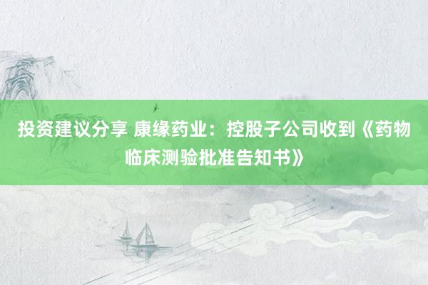 投资建议分享 康缘药业：控股子公司收到《药物临床测验批准告知书》