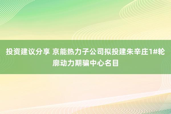 投资建议分享 京能热力子公司拟投建朱辛庄1#轮廓动力期骗中心名目