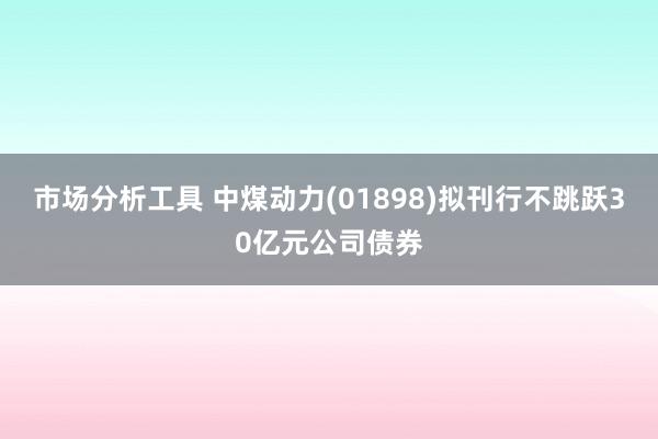 市场分析工具 中煤动力(01898)拟刊行不跳跃30亿元公司债券