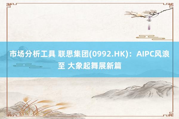 市场分析工具 联思集团(0992.HK)：AIPC风浪至 大象起舞展新篇